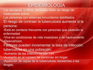 EPIDEMIOLOGIA
Los ancianos y niños. personas están en riesgo de
tuberculosis activa.
Las personas con sistemas inmunitarios debilitados.
El riesgo de contraer la tuberculosis aumenta si la
persona:
•Está en contacto frecuente con personas que padecen la
enfermedad
•Vive en condiciones de vida insalubres o de hacinamiento
•Desnutricion.
Factores pueden incrementar la tasa de infección
tuberculosa en una población:
•Aumento de las infecciones por VIH.
•Aumento en el número de personas sin hogar.
•Aparición de cepas de la tuberculosis resistentes a las
drogas.
 