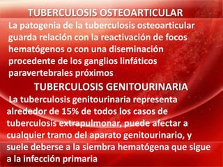 TUBERCULOSIS OSTEOARTICULAR
La patogenia de la tuberculosis osteoarticular
guarda relación con la reactivación de focos
hematógenos o con una diseminación
procedente de los ganglios linfáticos
paravertebrales próximos
      TUBERCULOSIS GENITOURINARIA
 La tuberculosis genitourinaria representa
alrededor de 15% de todos los casos de
tuberculosis extrapulmonar, puede afectar a
cualquier tramo del aparato genitourinario, y
suele deberse a la siembra hematógena que sigue
a la infección primaria
 
