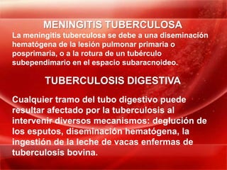 MENINGITIS TUBERCULOSA
La meningitis tuberculosa se debe a una diseminación
hematógena de la lesión pulmonar primaria o
posprimaria, o a la rotura de un tubérculo
subependimario en el espacio subaracnoideo.

        TUBERCULOSIS DIGESTIVA
Cualquier tramo del tubo digestivo puede
resultar afectado por la tuberculosis al
intervenir diversos mecanismos: deglución de
los esputos, diseminación hematógena, la
ingestión de la leche de vacas enfermas de
tuberculosis bovina.
 