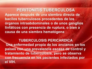 PERITONITIS TUBERCULOSA
Aparece después de una siembra directa de
bacilos tuberculosos procedentes de los
órganos intraabdominales o de unos ganglios
linfáticos con presencia de ruptura, o bien a
causa de una siembra hematógena

        TUBERCULOSIS PERICARDICA
 Una enfermedad propia de los ancianos en los
países con una prevalencia escasa de control y
tratamiento de tuberculosis, pero se observa
con frecuencia en los pacientes infectados por
el VIH.
 