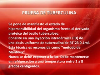 PRUEBA DE TUBERCULINA

Se pone de manifiesto el estado de
hipersensibilidad del organismo frente al derivado
proteico del bacilo tuberculoso.
Consiste en una inyección intradérmica (ID) de
una dosis uniforme de tuberculina de RT-23 0.1ml.
Esta técnica es reconocida como “método de
Mantoux”.
Nunca se debe exponer a la luz. Debe mantenerse
en refrigeración a una temperatura entre 2 a 8
grados centígrados.
 