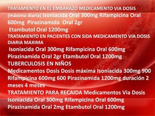 TRATAMIENTO EN EL EMBARAZO MEDICAMENTO VIA DOSIS
(máxima diaria) Isoniacida Oral 300mg Rifampicina Oral
600mg Pirazinamida Oral 2gr
Etambutol Oral 1200mg
TRATAMIENTO EN PACIENTES CON SIDA MEDICAMENTO VIA DOSIS
DIARIA MAXIMA
 Isoniacida Oral 300mg Rifampicina Oral 600mg
Pirazinamida Oral 2gr Etambutol Oral 1200mg
TUBERCULOSIS EN NIÑOS
Medicamentos Dosis Dosis máxima Isoniacida 300mg 900
Rifampicina 600mg 600 Pirazinamida 1200mg duración 2
meses 4 meses
TRATAMIENTO PARA RECAIDA Medicamentos Via Dosis
Isoniacida Oral 300mg Rifampicina Oral 600mg
Pirazinamida Oral 2mg Etambutol Oral 1200mg
 