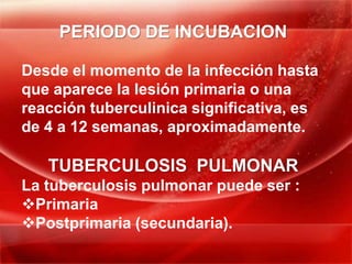 PERIODO DE INCUBACION

Desde el momento de la infección hasta
que aparece la lesión primaria o una
reacción tuberculinica significativa, es
de 4 a 12 semanas, aproximadamente.

   TUBERCULOSIS PULMONAR
La tuberculosis pulmonar puede ser :
Primaria
Postprimaria (secundaria).
 
