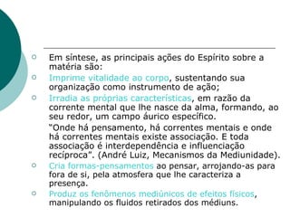 Em síntese, as principais ações do Espírito sobre a matéria são: Imprime vitalidade ao corpo , sustentando sua organização como instrumento de ação; Irradia as próprias características , em razão da corrente mental que lhe nasce da alma, formando, ao seu redor, um campo áurico específico. “ Onde há pensamento, há correntes mentais e onde há correntes mentais existe associação. E toda associação é interdependência e influenciação recíproca”. (André Luiz, Mecanismos da Mediunidade). Cria formas-pensamentos  ao pensar, arrojando-as para fora de si, pela atmosfera que lhe caracteriza a presença. Produz os fenômenos mediúnicos de efeitos físicos , manipulando os fluidos retirados dos médiuns. 
