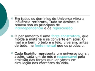 Em todos os domínios do Universo vibra a influência recíproca. Tudo se desloca e renova sob os princípios de  interdependência  e de  repercussão . O pensamento é uma  força construtora , que molda a matéria e se converte em atos. O mal e o bem, o belo e o feio, viveram, antes de tudo, na  fonte mental  que os produziu. Cada Espírito representa um universo por si; assim, cada um de nós é  responsável  pela emissão das forças que lançamos em circulação nas correntes da vida. 
