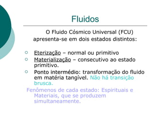 Fluidos O Fluido Cósmico Universal (FCU) apresenta-se em dois estados distintos: Eterização  – normal ou primitivo Materialização  – consecutivo ao estado primitivo.  Ponto intermédio : transformação do fluido em matéria tangível.  Não há transição brusca.  Fenômenos de cada estado: Espirituais e Materiais, que se produzem simultaneamente. 