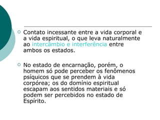 Contato incessante entre a vida corporal e a vida espiritual, o que leva naturalmente ao  intercâmbio e interferência  entre ambos os estados. No estado de encarnação, porém, o homem só pode perceber os fenômenos psíquicos que se prendem à vida corpórea; os do domínio espiritual escapam aos sentidos materiais e só podem ser percebidos no estado de Espírito. 