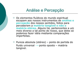 Análise e Percepção Os elementos fluídicos do mundo espiritual escapam aos nossos instrumentos de  análise e percepção   dos nossos sentidos, feitos para perceberem a  matéria tangível e não a matéria etérea . Alguns há, pertencentes a um meio diverso a tal ponto do nosso, que deles só podemos fazer idéia mediante comparações imperfeitas. Pureza absoluta (etéreo) – ponto de partida do fluido universal  ->   ponto oposto – matéria tangível. 