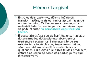 Etéreo / Tangível Entre os dois extremos, dão-se inúmeras transformações, mais ou menos aproximadas de um ou de outro. Os fluidos mais próximos da materialidade, os menos puros, compõem o que se pode chamar  “a atmosfera espiritual da terra”. É dessa atmosfera que os Espíritos encarnados e desencarnados deste planeta absorvem os elementos necessários à manutenção de sua existência. Não são homogêneos esses fluidos; são uma mistura de moléculas de diversas qualidades. Os efeitos que esses fluidos produzem estarão na razão da soma das partes puras que eles encerram. 