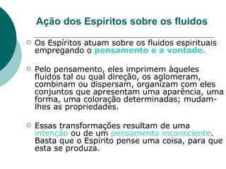 Ação dos Espíritos sobre os fluidos Os Espíritos atuam sobre os fluidos espirituais empregando o  pensamento e a vontade.   Pelo pensamento, eles imprimem àqueles fluidos tal ou qual direção, os aglomeram, combinam ou dispersam, organizam com eles conjuntos que apresentam uma aparência, uma forma, uma coloração determinadas; mudam-lhes as propriedades. Essas transformações resultam de uma  intenção  ou de um  pensamento inconsciente . Basta que o Espírito pense uma coisa, para que esta se produza.  