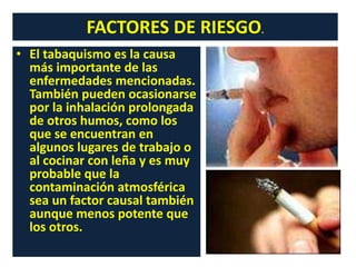 • El tabaquismo es la causa
más importante de las
enfermedades mencionadas.
También pueden ocasionarse
por la inhalación prolongada
de otros humos, como los
que se encuentran en
algunos lugares de trabajo o
al cocinar con leña y es muy
probable que la
contaminación atmosférica
sea un factor causal también
aunque menos potente que
los otros.
FACTORES DE RIESGO.
 
