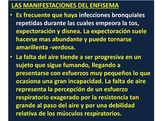 LAS MANIFESTACIONES DEL ENFISEMA
• Es frecuente que haya infecciones bronquiales
repetidas durante las cuales empeora la tos,
expectoración y disnea. La expectoración suele
hacerse mas abundante y puede tornarse
amarillenta -verdosa.
• La falta del aire tiende a ser progresiva en un
sujeto que sigue fumando, llegando a
presentarse con esfuerzos muy pequeños lo que
ocasiona una gran incapacidad. La falta de aire
representa la percepción de un esfuerzo
respiratorio exagerado por la resistencia tan
grande al paso del aire y por una debilidad
relativa de los músculos respiratorios.
 