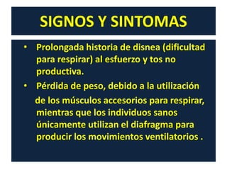 SIGNOS Y SINTOMAS
• Prolongada historia de disnea (dificultad
para respirar) al esfuerzo y tos no
productiva.
• Pérdida de peso, debido a la utilización
de los músculos accesorios para respirar,
mientras que los individuos sanos
únicamente utilizan el diafragma para
producir los movimientos ventilatorios .
 