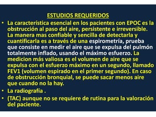 ESTUDIOS REQUERIDOS
• La característica esencial en los pacientes con EPOC es la
obstrucción al paso del aire, persistente e irreversible.
La manera mas confiable y sencilla de detectarla y
cuantificarla es a través de una espirometría, prueba
que consiste en medir el aire que se expulsa del pulmón
totalmente inflado, usando el máximo esfuerzo. La
medicion más valiosa es el volumen de aire que se
expulsa con el esfuerzo máximo en un segundo, llamado
FEV1 (volumen espirado en el primer segundo). En caso
de obstrucción bronquial, se puede sacar menos aire
que cuando no la hay.
• La radiografía .
• (TAC) aunque no se requiere de rutina para la valoración
del paciente.
 