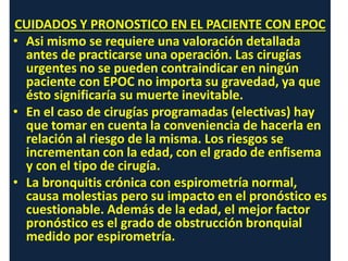 CUIDADOS Y PRONOSTICO EN EL PACIENTE CON EPOC
• Asi mismo se requiere una valoración detallada
antes de practicarse una operación. Las cirugías
urgentes no se pueden contraindicar en ningún
paciente con EPOC no importa su gravedad, ya que
ésto significaría su muerte inevitable.
• En el caso de cirugías programadas (electivas) hay
que tomar en cuenta la conveniencia de hacerla en
relación al riesgo de la misma. Los riesgos se
incrementan con la edad, con el grado de enfisema
y con el tipo de cirugía.
• La bronquitis crónica con espirometría normal,
causa molestias pero su impacto en el pronóstico es
cuestionable. Además de la edad, el mejor factor
pronóstico es el grado de obstrucción bronquial
medido por espirometría.
 
