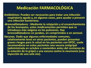 Medicación FARMACOLÓGICA
Antibióticos: Pueden ser necesarios para tratar una infección
respiratoria aguda y, en algunos casos, para ayudar a prevenir
una infección bacteriana.
-Broncodilatadores : Mediante la relajación y el ensanchamiento
de los bronquios, estos medicamentos permiten que se
introduzca más oxígeno en los pulmones. Hay
broncodilatadores en jarabes, en comprimidos o en aerosol.
Vacunas. Dado que algunas enfermedades comunes,
relativamente leves en otros pacientes, pueden presentar
graves riesgos para la salud en los pacientes con EPOC, suele
recomendarse en estos pacientes una vacuna antigripal
(administrada en octubre o noviembre antes del comienzo de
la estación de la gripe) y una vacuna contra la neumonía (una
inyección de una sola vez).
 