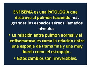 ENFISEMA es una PATOLOGIA que
destruye al pulmón haciendo más
grandes los espacios aéreos llamados
alveolos.
• La relación entre pulmon normal y el
enfisematoso es como la relacion entre
una esponja de trama fina y una muy
burda como el estropajo .
• Estos cambios son irreversibles.
 