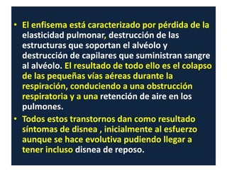 • El enfisema está caracterizado por pérdida de la
elasticidad pulmonar, destrucción de las
estructuras que soportan el alvéolo y
destrucción de capilares que suministran sangre
al alvéolo. El resultado de todo ello es el colapso
de las pequeñas vías aéreas durante la
respiración, conduciendo a una obstrucción
respiratoria y a una retención de aire en los
pulmones.
• Todos estos transtornos dan como resultado
síntomas de disnea , inicialmente al esfuerzo
aunque se hace evolutiva pudiendo llegar a
tener incluso disnea de reposo.
 