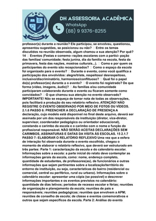 professor(s) durante a reunião? Ele participou, se envolveu, questionou,
apresentou sugestões, se posicionou ou não? Entre os temas
discutidos na reunião observada, algum chamou a sua atenção? Por quê?
14 Eventos (Festas e comemo- rações escolares com a partici- pação
das famílias/ comunidade; festa junina, dia da família na escola, festa da
primavera, festa das nações, mostras culturais...). Como e por quem os
participantes do evento são recepcionados? Como o espaço da escola
foi organizado para o evento? Durante o evento, como você qualifica a
participação dos envolvidos: alegre/triste, respeitoso/ desrespeitoso,
inclusivo/discriminatório, harmonioso/conflituoso? Qual foi o papel
do(s) professor(es) durante a o evento? O evento foi registrado? De que
forma (vídeo, imagens, áudio)? As famílias e/ou comunidade
participaram colaborando durante o evento ou ficaram somente como
convidados? O que chamou sua atenção no evento observado?
IMPORTANTE! Não se esqueça de tomar nota de todas as observações,
pois facilitará a produção do seu relatório reflexivo. ATENÇÃO! NÃO
REGISTRE O EVENTO OBSERVADO POR MEIO DE FOTOS OU VÍDEOS.
2.1.6 PASSO 6: PREENCHER A DECLARAÇÃO DE PRESENÇA A
declaração, cujo modelo está disponível no final deste arquivo, deverá ser
assinada por um dos responsáveis da instituição (diretor, vice-diretor,
supervisor, coordenador pedagógico ou orientador educacional),
constando o carimbo da escola e o carimbo com o nome e função do
profissional responsável. NÃO SERÃO ACEITAS DECLARAÇÕES SEM
CARIMBOS, ASSINATURAS E DATAS DA VISITA ÀS ESCOLAS. 15 2.1.7
PASSO 7: ELABORAR O RELATÓRIO REFLEXIVO Uma vez que a esfera
de interação foi observada durante o evento escolhido, chegou o
momento de elaborar o relatório reflexivo, que deverá ser estruturado em
três partes: Parte 1: caracterização da escola e do calendário escolar.
Informações sobre a escola: a parte inicial do relato deve contemplar as
informações gerais da escola, como: nome, endereço completo,
quantidade de estudantes, de professores(as), de funcionários e outras
informações que sejam pertinentes sobre a localização/território do
entorno da instituição, ou seja, características do bairro (residencial ou
comercial, central ou periférico, rural ou urbano). Informações sobre o
calendário escolar: apresentar uma cópia (se possível) e descrever
informações importantes e os eventos previstos no calendário:
quantidade de dias letivos; períodos de recesso escolar e férias; reuniões
de organização e planejamento da escola; reuniões de pais e
responsáveis; reuniões pedagógicas; reuniões que envolvem a APM;
reuniões de conselho de escola; de classe e eventos comemorativos e
outros que sejam específicos da escola. Parte 2: Análise do evento
 
