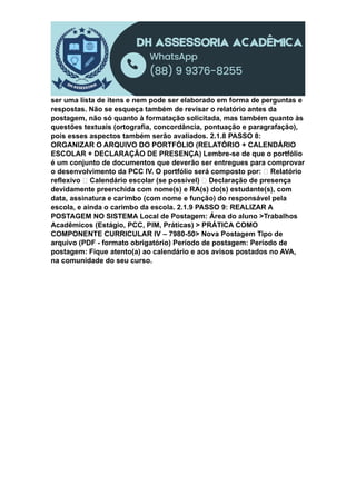 ser uma lista de itens e nem pode ser elaborado em forma de perguntas e
respostas. Não se esqueça também de revisar o relatório antes da
postagem, não só quanto à formatação solicitada, mas também quanto às
questões textuais (ortografia, concordância, pontuação e paragrafação),
pois esses aspectos também serão avaliados. 2.1.8 PASSO 8:
ORGANIZAR O ARQUIVO DO PORTFÓLIO (RELATÓRIO + CALENDÁRIO
ESCOLAR + DECLARAÇÃO DE PRESENÇA) Lembre-se de que o portfólio
é um conjunto de documentos que deverão ser entregues para comprovar
o desenvolvimento da PCC IV. O portfólio será composto por: Relatório
reflexivo Calendário escolar (se possível) Declaração de presença
devidamente preenchida com nome(s) e RA(s) do(s) estudante(s), com
data, assinatura e carimbo (com nome e função) do responsável pela
escola, e ainda o carimbo da escola. 2.1.9 PASSO 9: REALIZAR A
POSTAGEM NO SISTEMA Local de Postagem: Área do aluno >Trabalhos
Acadêmicos (Estágio, PCC, PIM, Práticas) > PRÁTICA COMO
COMPONENTE CURRICULAR IV – 7980-50> Nova Postagem Tipo de
arquivo (PDF - formato obrigatório) Período de postagem: Período de
postagem: Fique atento(a) ao calendário e aos avisos postados no AVA,
na comunidade do seu curso.
 