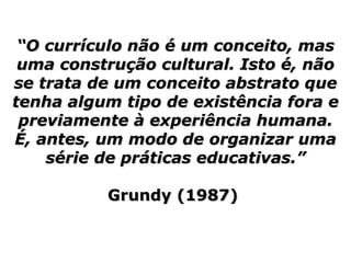 19
““O currículo não é um conceito, masO currículo não é um conceito, mas
uma construção cultural. Isto é, nãouma construção cultural. Isto é, não
se trata de um conceito abstrato quese trata de um conceito abstrato que
tenha algum tipo de existência fora etenha algum tipo de existência fora e
previamente à experiência humana.previamente à experiência humana.
É, antes, um modo de organizar umaÉ, antes, um modo de organizar uma
série de práticas educativas.”série de práticas educativas.”
Grundy (1987)Grundy (1987)
 