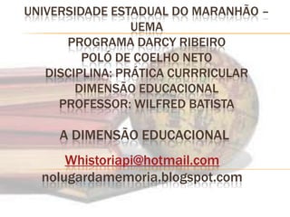 UNIVERSIDADE ESTADUAL DO MARANHÃO – UEMA PROGRAMA DARCY RIBEIROPOLÓ DE COELHO NETODISCIPLINA: PRÁTICA CURRRICULAR DIMENSÃO EDUCACIONALPROFESSOR: WILFRED BATISTA A DIMENSÃO EDUCACIONAL  Whistoriapi@hotmail.com nolugardamemoria.blogspot.com 