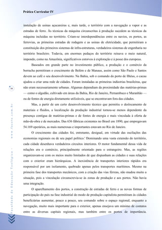 Prática Curricular IV



                                    instalação de usinas açucareiras e, mais tarde, o território com a navegação a vapor e as
                                    estradas de ferro. Às técnicas da máquina circunscritas à produção sucedem as técnicas da
                                    máquina incluídas no território. Criam-se interdependências entre os navios, os portos, as
                                    ferrovias, as primeiras estradas de rodagem e as usinas de eletricidade, que permitiram a
                                    constituição dos primeiros sistemas de infra-estruturas, verdadeiros sistemas de engenharia no
                                    território brasileiro. Todavia, em enormes pedaços do território reinava o meio natural,
                                    impondo, como na Amazônia, significativos estorvos à exploração e à posse dos europeus.
                                          Baseados em grande parte no investimento público, a produção e o comércio da
                                    borracha permitiram o crescimento de Belém e de Manaus, assim como São Paulo e Santos
                                    devem ao café o seu desenvolvimento. Na Bahia, sob o comando do porto de Ilhéus, o cacau
                                    ajudou a criar uma rede de cidades. Foram instaladas as primeiras indústrias brasileiras, que
10                                  não eram necessariamente urbanas. Algumas dependiam da proximidade das matérias-primas
                                    — como o algodão, cultivado em áreas da Bahia, Rio de Janeiro, Pernambuco e Maranhão —
                                    ou de fontes de energia diretamente utilizáveis, que se encontravam fora das cidades.
                                          Mas, a partir de um certo desenvolvimento técnico que permitiu o deslocamento de
www.facete.com.br




                                    materiais e fluidos, a localização da produção industrial tornou-se menos dependente da
                                    presença contígua de matérias-primas e de fontes de energia e mais vinculada à oferta de
                                    mão-de-obra e de mercados. Das 636 fábricas existentes no Brasil em 1890, que empregavam
                                    54.169 operários, as mais numerosas e importantes estavam no Rio de Janeiro.
                                          O crescimento das cidades foi, entretanto, desigual, em virtude das oscilações das
                                    economias regionais ou de seu papel político.' Dominando uma vasta extensão do território,
                                    cada cidade desenhava verdadeiros circuitos interiores. O motor fundamental dessa vida de
Faculdade de Educação Teológica -




                                    relações era o comércio, principalmente orientado para o estrangeiro. Mas, as regiões
                                    organizavam-se com os meios muito limitados de que dispunham as cidades e suas relações
                                    com o exterior eram hierárquicas. A inexistência de transportes interiores rápidos era
                                    responsável por um isolamento, quebrado apenas pelos transportes marítimos. Mesmo na
                                    primeira fase dos transportes mecânicos, com a criação das vias férreas, não mudou muito a
                                    situação, pois a vinculação circunscrevia-se às zonas de produção e aos portos. Não havia
                                    uma integração.
                                          O aparelhamento dos portos, a construção de estradas de ferro e as novas formas de
                                    participação do país na fase industrial do modo de produção capitalista permitiram às cidades
                                    beneficiárias aumentar, pouco a pouco, seu comando sobre o espaço regional, enquanto a
                                    navegação, muito mais importante para o exterior, apenas ensejava um mínimo de contatos
                                    entre as diversas capitais regionais, mas também entre os portos de importância.
 