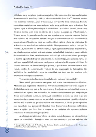 Prática Curricular IV



                                    sibilidades que o socialismo contém em princípio. Não vamos nos deter nas peculiaridades
                                    dessa comunidade, pois Georg Lukács já o fez em sua análise desse livro 16. Basta-nos lembrar
                                    seus momentos essenciais. Antes de mais nada, a livre escolha dessa comunidade. Naquela
                                    comunidade, podia ingressar quem quisesse, assim como podia sair quem o desejasse. Em
                                    segundo lugar, a orientação teleológica da coletivida-de. A existência coletiva jamais é um
                                    fim em si mesma, assim como não são fins em si mesmos a educação ou o "ficar sozinho".
                                    Trata-se apenas de resultados produzidos para a realização de objetivos concretos fixados
                                    pela sociedade em seu conjunto, embora a relação da comunidade com essa sociedade total
                                    jamais seja aproblemática ou isenta de conflitos. (Com efeito, a relação da coletividade de
                                    Makarenko com a totalidade da sociedade soviética foi sempre uma concordância carregada de
                                    conflitos). E, finalmente: sua estrutura interna, a organização das normas éticas da comunidade,
100                                 que julga firmemente qualquer ação que nasça da particularidade e destrua os valores globais
                                    da coletividade, não deixa, todavia marcas no indivíduo que realizou o ato, com o que sempre
                                    se mantém a possibilidade de um renascimento. Ao mesmo tempo, essa estrutura oferece ao
                                    indivíduo a possibilidade máxima de configurar as mais variadas hierarquias individuais de
www.facete.com.br




                                    valor no interior de um âmbito axiológico positivo, a possibilidade de desenvolver os mais
                                    variados modos de comportamento. Trata-se de uma organização tão heterogênea, tão
                                    polifacética das possibilidades ativas da coletividade que cada um dos membros pode
                                    desenvolver suas capacidades naturais.
                                           Tem sentido, então, falar numa contradição entre indivíduo e comunidade?
                                           Não é casual que tenhamos contraposto, mais acima, duas comunidades diferentes.
                                    Afirmamos que, na primeira, o homem não pode absolutamente desenvolver-se até chegar à in-
Faculdade de Educação Teológica -




                                    dividualidade, razão pela qual só lhe resta o recurso de defender sua individualidade contra a
                                    comunidade; no segundo tipo, ao contrário, ele encontra condições ótimas para a explicitação
                                    de sua individualidade. Assim, na verdade, já respondemos à questão de saber o que um
                                    homem deve fazer quando existe, na sua sociedade, uma comunidade de conteúdo axiológico
                                    positivo: não há dúvida de que deve escolher essa comunidade, a fim de que se explicitem
                                    suas capacidades e de que sua individualidade possa desenvolver-se. Bem mais problemática
                                    parece a réplica: que deve fazer o homem se sua sociedade não apresenta nenhuma
                                    comunidade de conteúdo axiológico positivo?
                                           A substância portadora dos valores é a própria história humana; e ela não se objetiva
                                    apenas em comunidades. Supondo — ainda que sem admiti-lo — que uma sociedade não

                                    16
                                      Georg Lukács, Werke, vol. 5, Probleme des Realismus II, Der russische Realismus in der Weltiteratur,
                                    Luchterband, Ncuwicd und Berlim, pp. 417-471
 