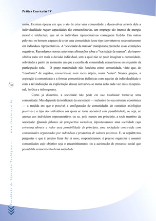 Prática Curricular IV



                                    todos. Existem épocas em que o ato de criar uma comunidade e desenvolver através dela a
                                    individualidade requer capacidades tão extraordinárias, um emprego tão intenso de energia
                                    moral e intelectual, que só os indivíduos representativos conseguem fazê-lo. Em outras
                                    palavras: os homens capazes de criar uma comunidade desse tipo convertem-se necessariamente
                                    em indivíduos representativos. A "sociedade de massas" manipulada preenche essas condições
                                    negativas. Recordemos nossas anteriores afirmações sobre a "sociedade de massas": ela impos-
                                    sibilita cada vez mais a decisão individual, sem a qual não se pode imaginar a comunidade,
                                    sobretudo a partir do momento em que a escolha da comunidade converteu-se em requisito da
                                    participação nela.    O grupo manipulado não funciona como comunidade, visto que, de
                                    "resultante" de sujeitos, converteu-se num mero objeto, numa "coisa". Nesses grupos, a
                                    aspiração à comunidade e a formas comunitárias (idênticas com aquelas da individualidade e
102                                 com a reivindicação da explicitação dessa) converteu-se numa ação cada vez mais excepcio-
                                    nal, heróica e infrenquente.
                                           Como já dissemos, a sociedade não pode em sua totalidade tornar-se uma
                                    comunidade. Mas depende da totalidade da sociedade — inclusive de sua estrutura econômica
www.facete.com.br




                                    — a medida em que é possível a configuração de comunidades de conteúdo axiológico
                                    positivo e o tipo dos indivíduos aos quais se torna acessível essa possibilidade, ou seja, se
                                    apenas aos indivíduos representativos ou se, pelo menos em princípio, a todo membro da
                                    sociedade. Quando falamos de perspectiva socialista, hipostasiasmos uma sociedade cuja
                                    estrutura oferece a todos essa possibilidade de princípio, uma sociedade construída com
                                    comunidades organizadas por indivíduos e produtora de valores positivos. E, se alguém nos
                                    perguntar o que é preciso fazer hic et nunc, responderemos: é preciso organizar e assumir
Faculdade de Educação Teológica -




                                    comunidades cujo objetivo seja o encaminhamento ou a aceleração do processo social que
                                    possibilita o nascimento dessa sociedade.
 