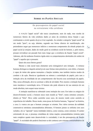 Prática Curricular IV




                           SOBRE         OS   PAPÉIS SOCIAIS


                          Os pressupostos do papel social
                           na estruturana vida cotidiana

       A FUNÇÃO "papel social" não nasce casualmente, nem do nada, mas resulta de
numerosos fatores da vida cotidiana dados já antes da existência dessa função e que
continuaram a existir quanto ela já se tiver esgotado. Ao estudar a categoria "papel social" de
um modo "puro", ou seja, abstrato, segundo sua forma clássica de manifestação, não
pretendemos negar que numerosos indícios e numerosas componentes da atitude própria do            103
papel social já estejam, dados de modo geral na existência social do homem, e, pelo menos,
possam reivindicar um passado bem mais longo que a existência da função "papel social".
Ademais, não há nenhuma fronteira rígida entre os comportamentos destituídos do caráter de




                                                                                                  www.facete.com.br
"papel" e aqueles que o possuem.
       Quais são esses fatores gerais?
       Mesmo a vida social mais elementar seria inimaginável sem imitação. A mímese
humana distingue-se daquela animal já em suas formas mais primitivas; com efeito, o homem
é capaz de imitar não apenas momentos e funções isolados, mas também inteiros modos de
conduta e de ação. Baseia-se igualmente na mímese a assimilação de papéis, pois sem a
imitação ativa da totalidade de um comportamento não haveria essa assimilação de papéis.
Mas, nessa afirmação, deve-se acentuar a idéia de atividade. Pois mesmo a imitação humana


                                                                                                  Faculdade de Educação Teológica -
mais mecânica é assimilação ativa. O homem não pode alienar-se de sua natureza de um
modo absoluto, nem sequer nesse terreno.
       A imitação manifesta-se sobretudo como imitação dos usos. Em todos os estágios do
desenvolvimento social, o homem nasce num mundo já "feito", numa estrutura consuetu-
dinária já "feita". Deve então assimilar esses usos, do mesmo modo como assimila as
experiências de trabalho. Desse modo, toma posse da história humana, "ingressa" na história,
e esse é o marco em que o homem consegue se orientar. Nos vários terrenos da realidade
constroem-se estruturas consuetudinárias diferentes. O homem jamais se enfrenta com usos
isolados; ele os "aprende" numa totalidade relativa, como sistema, como estrutura. O caráter
estruturado do uso, a presença simultânea de várias reações consuetudinárias (sistema tanto
mais complexo quanto mais desenvolvida é a sociedade), é um dos pressupostos da função
"papel". A sociedade não poderia funcionar se não contasse com sistemas consuetudinários de
 