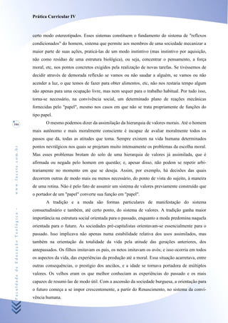 Prática Curricular IV



                                    certo modo estereotipados. Esses sistemas constituem o fundamento do sistema de "reflexos
                                    condicionados" do homem, sistema que permite aos membros de uma sociedade mecanizar a
                                    maior parte de suas ações, praticá-las de um modo instintivo (mas instintivo por aquisição,
                                    não como resíduo de uma estrutura biológica), ou seja, concentrar o pensamento, a força
                                    moral, etc, nos pontos concretos exigidos pela realização de novas tarefas. Se tivéssemos de
                                    decidir através de demorada reflexão se vamos ou não saudar a alguém, se vamos ou não
                                    acender a luz, o que temos de fazer para obter alimentos, etc, não nos restaria tempo algum
                                    não apenas para uma ocupação livre, mas nem sequer para o trabalho habitual. Por tudo isso,
                                    torna-se necessário, na convivência social, um determinado plano de reações mecânicas
                                    fornecidas pelo "papel", mesmo nos casos em que não se trata propriamente de funções do
                                    tipo papel.
104                                        O mesmo podemos dizer da assimilação da hierarquia de valores morais. Até o homem
                                    mais autônomo e mais moralmente consciente é incapaz de avaliar moralmente todos os
                                    passos que dá, todas as atitudes que toma. Sempre existem na vida humana determinados
                                    pontos nevrálgicos nos quais se projetam muito intensamente os problemas da escolha moral.
www.facete.com.br




                                    Mas esses problemas brotam do solo de uma hierarquia de valores já assimilada, que é
                                    afirmada ou negada pelo homem em questão; e, apesar disso, não podem se repetir arbi-
                                    trariamente no momento em que se deseja. Assim, por exemplo, há decisões das quais
                                    decorrem outras de modo mais ou menos necessário, do ponto de vista do sujeito, à maneira
                                    de uma rotina. Não é pelo fato de assumir um sistema de valores previamente construído que
                                    o portador de um "papel" converte sua função em "papel".
                                           A tradição e a moda são formas particulares de manifestação do sistema
Faculdade de Educação Teológica -




                                    consuetudinário e também, até certo ponto, do sistema de valores. A tradição ganha maior
                                    importância na estrutura social orientada para o passado, enquanto a moda predomina naquela
                                    orientada para o futuro. As sociedades pré-capitalistas orientavam-se essencialmente para o
                                    passado. Isso implicava não apenas numa estabilidade relativa dos usos assimilados, mas
                                    também na orientação da totalidade da vida pela atitude das gerações anteriores, dos
                                    antepassados. Os filhos imitavam os pais, os netos imitavam os avós; e isso ocorria em todos
                                    os aspectos da vida, das experiências da produção até a moral. Essa situação acarretava, entre
                                    outras consequências, o prestígio dos anciãos, e a idade se tornava portadora de múltiplos
                                    valores. Os velhos eram os que melhor conheciam as experiências do passado e os mais
                                    capazes de resumi-las de modo útil. Com a ascensão da sociedade burguesa, a orientação para
                                    o futuro começa a se impor crescentemente, a partir do Renascimento, no sistema da convi-
                                    vência humana.
 