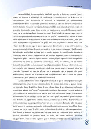 Prática Curricular IV



       A possibilidade de uma produção indefinida que não se limita ao essencial (Marx)
produz no homem a necessidade de modificar-se permanentemente, de renovar-se, de
transformar-se. Essa necessidade de novidade, a necessidade de transformarmos
constantemente tanto a sociedade quanto nós mesmos, é uma das maiores conquistas da
história humana. Mas, com a crescente alienação, também essa conquista converte-se em seu
contrário. A orientação para o futuro termina por transformar-se em moda. Da mesma maneira
como vão se estereotipando os sistemas funcionais da sociedade, do mesmo modo como os
tipos de comportamento tendem a converter-se em "papéis", assim também a orientação para o
futuro transforma-se na necessidade de não ficar atrasado com relação à moda. Quem quer
então desempenhar adequadamente seu papel não pode se permitir o menor atraso com
relação à moda; tem de segui-la passo a passo, tem de submeter-se a seu arbítrio, tanto no       105
sistema consuetudinário geral quanto no vestuário ou nas esferas estéticas da vida (decoração
da habitação, sensibilidade artística, etc). A moda, portanto, é a manifestação alienada da
orientação para o futuro, encontrando-se em relação necessária com o crescimento da




                                                                                                 www.facete.com.br
categoria de "papel". Isso não implica em que a orientação para o passado tenha desaparecido
inteiramente na época do capitalismo desenvolvido. Pode, ao contrário, ser até mesmo
dominante nas camadas sociais em que o capital penetrou apenas de modo relativo. É o caso,
por exemplo, dos pequenos camponeses, ainda que mesmo aqui o fenmeno esteja em
regressão. Tampouco se trata de afirmar que a orientação para o passado não esteja
absolutamente presente na cristalização dos comportamentos sob a forma de papéis;
certamente está, mas apenas com importância secundária.
       A sociedade humana tem a propriedade essencial de que o caráter público das ações


                                                                                                 Faculdade de Educação Teológica -
influi nas próprias ações. O comportamento global dos homens transforma-se quando eles es-
tão colocados diante do público, diante de seus olhos e diante de seu julgamento; os homens,
nesses casos, adotam uma "postura" num sentido redundante. Isso se deve, em parte, ao fato de
que — colocado no meio público — o homem sente mais intensamente o dever de representar
a humanidade, de dar exemplo. Quem grita um viva à pátria no patíbulo, quem declara no
leito de morte seu legado moral à família reunida, o menino que se atreve a dizer a verdade ao
professor diante de seus companheiros, "superam-se a si mesmos". Por outro lado, é inegável
que o homem vê muitas coisas de outro modo quando se encontra sob uma luz pública. Quem
cometeu um erro é capaz de vê-lo muito melhor diante do público, e não por oportunismo,
mas porque a presença da comunidade funciona como um catalizador: nessa situação, é
possível reconhecer os próprios erros, os quais, em outras situações, passariam
desapercebidos. Mas isso não significa que os homens desempenhem um papel diante do
 
