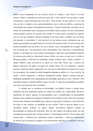 Prática Curricular IV



                                    público como consequência de sua essência social; na verdade, o que fazem é ser mais
                                    sinceros. Quem se abandona ao medo da morte não é "mais sincero" do que quem a espera
                                    serenamente; e quem dissimula seus erros não é "mais sincero" do que quem os vê, etc. De
                                    resto, ao dar o exemplo, ao nos autocontemplarmos com os olhos do público, a presença da
                                    comunidade nem sempre é materialmente necessária. A pessoa intimamente vinculada com as
                                    normas da comunidade sente a presença da sociedade mesmo quando esta não está presente,
                                    mesmo quando a pessoa em questão está sozinha. O revolucionário executado em segredo,
                                    sem ser visto por ninguém, costuma comportar-se de modo nobre e sublime. Em sua mente,
                                    está presente a comunidade. E seria possível, de um homem assim, afirmarmos que está
                                    apenas representando seu papel diante de si mesmo? De nenhum modo. O ato de assumir uma
                                    postura em público não tem nada a ver, em si mesmo, com o desempenho de um papel. Mas
106                                 não há dúvida que é um pressuposto desse desempenho. Pois, dado que o comportamento
                                    humano se decompõe em vários clichês estereotipados e dado que a personalidade autônoma
                                    do homem pode perder-se inteiramente nesses clichês, nos casos em que isso se verifica a
                                    diferença gradual, a diferença de intensidade sempre existente entre a atitude "solitária" e a
www.facete.com.br




                                    atitude "pública" pode converter-se no oposto do acima dito. Nesse caso, o homem em
                                    público representa um papel, um papel em sentido literal, "dá seu espetáculo", expressa
                                    opiniões, estados de espírito, julgamentos, etc., que talvez nada tenham em comum com os que
                                    lhe são próprios. Um exemplo de clichê obrigatório destinado ao público é o "keep smiUng" de
                                    moda, o sorriso obrigatório, o otimismo incondicional exigido. Mesmo o homem mais pro-
                                    fundamente desesperado sorri constantemente por necessidade, apresenta-se como "otimista", bem
                                    humorado, porque o ambiente público espera isso dele. A cisão da personalidade do palhaço
Faculdade de Educação Teológica -




                                    converte-se em norma de toda a sociedade.
                                           A unidade que se manifesta na diversidade, na dialética interna e externa desse
                                    fenômeno, não tem importância apenas na relação da solidão com a publicidade. Revela-se
                                    igualmente em muitos aspectos da personalidade, pois a multiplicidade da personalidade
                                    humana é uma resultante da complexa totalidade de suas relações sociais. Mas não há nenhum
                                    homem (nem nenhuma comunidade) que conheça cu seja capaz de conhecer o outro indivíduo
                                    em todas as suas relações, na totalidade de suas reações. Tanto as pessoas quanto as co-
                                    munidades podem conhecer ou captar, sempre, tão-somente aspectos isolados da
                                    personalidade, da essência dos indivíduos. Mas isso não implica, de nenhum modo, em uma
                                    contraposição necessária entre "essência íntima" e "manifestação exterior". Por um lado, todo
                                    homem pode — mediante suas experiências sociais e individuais — obter um conhecimento
                                    do homem que lhe permita averiguar se um determinado indivíduo se manifestou num ato
 
