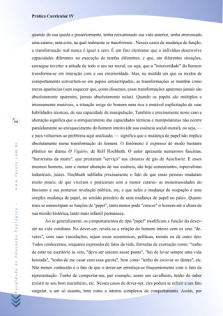 Prática Curricular IV



                                    quando de sua queda e posteriormente, tenha reexaminado sua vida anterior, tenha atravessado
                                    uma catarse, uma crise, na qual realmente se transformou . Nesses casos de mudança de função,
                                    a transformação real nunca é igual a zero. É um fato elementar que o indivíduo desenvolve
                                    capacidades diferentes na execução de tarefas diferentes; e que, em diferentes situações,
                                    consegue inverter a atitude de todo o seu ser moral, ou seja, que a "interioridade" do homem
                                    transforma-se em interação com a sua exterioridade. Mas, na medida em que os modos de
                                    comportamento convertem-se em papéis estereotipados, as transformações se mantêm como
                                    meras aparências (sem esquecer que, como dissemos, essas transformações aparentes jamais são
                                    absolutamente aparentes, jamais absolutamente nulas). Quando os papéis são múltiplos e
                                    intensamente mutáveis, a situação exige do homem uma rica e mutável explicitação de suas
                                    habilidades técnicas, de sua capacidade de manipulação. Também e precisamente nesse caso a
108                                 alienação significa que o enriquecimento das capacidades técnicas e manipulatórias não ocorre
                                    paralelamente ao enriquecimento do homem inteiro (de sua essência social-moral), ou seja, —
                                    e para voltarmos ao problema aqui analisado, — significa que a mudança de papel não implica
                                    absolutamente numa transformação do homem. O fenômeno é expresso de modo bastante
www.facete.com.br




                                    plástico no drama O Vigário, de Rolf Hochhuth. O autor apresenta numerosos fascistas,
                                    "burocratas da morte", que prestaram "serviço" nas câmaras de gás de Auschwitz. E esses
                                    mesmos homens, sem a menor alteração de sua essência, são hoje comerciantes, especialistas
                                    industriais, juízes. Hochhuth sublinha precisamente o fato de que essas pessoas mudaram
                                    muito pouco, de que viveram e praticaram sem a menor catarse- as monstruosidades do
                                    fascismo e sua posterior revelação pública, etc, e que neles a mudança de ocupação é uma
                                    simples mudança de papel, no sentido primário de uma mudança de papel no palco. Quanto
Faculdade de Educação Teológica -




                                    mais se estereotipam as funções de "papel", tanto menos pode "crescer" o homem até a altura de
                                    sua missão histórica, tanto mais infantil permanece.
                                           Ao se generalizarem, os comportamentos de tipo "papel" modificam a função do dever-
                                    ser na vida cotidiana. No dever-ser, revela-se a relação do homem inteiro com os seus "de-
                                    veres", com suas vinculações, sejam essas económicas, políticas, morais ou de outro tipo.
                                    Todos conhecemos, enquanto expressão de fatos da vida, fórmulas de exortação como: "tenho
                                    de estar no escritório às oito, "devo ser sincero nesse ponto", "hei de levar sempre uma vida
                                    honrada", "tenho de me casar com essa garota", bem como "tenho de escovar os dentes", etc.
                                    Não menos conhecido é o fato de que o dever-ser entrelaça-se frequentemente com o fato da
                                    representação. Tenho de comportar-me, per exemplo, como um cavalheiro, tenho de saber
                                    resistir se sou bom marinheiro, etc. Nesses casos de dever-ser, eles podem se referir a um fato
                                    singular, a um só assunto, bem como a inteiros complexos de comportamento. Assim, por
 