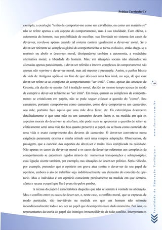 Prática Curricular IV



exemplo, a exortação "tenho de comportar-me como um cavalheiro, ou como um marinheiro"
não se refere apenas a um aspecto do comportamento, mas à sua totalidade. Com efeito, a
autonomia do homem, sua possibilidade de escolher, sua liberdade no sistema dos casos de
dever-ser, revela-se apenas quando tal sistema contém igualmente o dever-ser moral. Se o
dever-ser referente ao complexo global do comportamento se torna exclusivo, então chega-se a
reprimir ou abolir o dever-ser moral, dissipando-se também a autonomia, a verdadeira
alternativa moral, a liberdade do homem. Mas, em situações sociais não alienadas, ou
alienadas apenas parcialmente, o dever-ser referido a inteiros complexos de comportamento não
apenas não reprime o dever-ser moral, mas até mesmo o pressupõe. Assim, o pathos básico
da vida de Antígona apóia-se no fato de que deve-ser uma boa irmã, ou seja, de que esse
dever-ser refere-se ao complexo de comportamento "ser irmã". Como, apesar das ameaças de           109
Creonte, ela decide se manter fiel à tradição moral, decide ao mesmo tempo acerca do modo
de cumprir o dever-ser referente ao "ser irmã". Em troca, quando os complexos de comporta-
mento se cristalizam em papéis, não se pode sequer colocar a questão do "como". Sou




                                                                                                   www.facete.com.br
camareiro, portanto comporto-me como camareiro, como deve comporíar-se um camareiro;
sou mãe, portanto faço aquilo que uma mãe deve fazer, etc. Os estereótipos descrevem
detalhadamente o que uma mãe ou um camareiro devem fazer; e, na medida em que os
aspectos morais do dever-ser se atrofiam, não pode mais se apresentar a questão de saber se
efetivamente serei uma mãe tão boa quanto prescreve o papel, ou se basta como conteúdo de
uma vida o exato cumprimento dos deveres de camareiro. O dever-ser converte-se numa
exigência puramente externa e minha atitude será uma simples adaptação. Observamos, de
passagem, que a conexão dos aspectos do dever-ser é muito mais complicada na realidade.


                                                                                                   Faculdade de Educação Teológica -
Não apenas os casos de dever-ser moral e os casos de dever-ser referentes aos complexos de
comportamento se encontram ligados através de numerosas transposições e sobreposições;
essa ligação ocorre também, por exemplo, nas situações de dever-ser político. Seria ridículo,
por exemplo, pretender que o operário em greve atua contra o dever-ser de seu papel de
operário, embora o ato de trabalhar seja indubitavelmente um elemento do conceito de ope-
rário. Mas o indivíduo é um operário consciente precisamente na medida em que derruba,
afasta e recusa o papel que lhe é prescrito pelos patrões.
       A recusa do papel é característica daqueles que não se sentem à vontade na alienação.
Mas o conflito entre os casos de dever-ser, e, neste caso, o conflito moral, que se expressa de
modo particular, são inevitáveis na medida em que um homem não submete
incondicionalmente todo o seu ser ao papel que desempenha num dado momento. Por isso, os
representantes da teoria do papel são inimigos irreconciliáveis de todo conflito. Interpretam os
 
