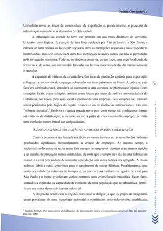 Prática Curricular IV



Consolidavam-se as áreas de monocultura de exportação e, paralelamente, o processo de
urbanização aumentava as demandas de eletricidade.
       A introdução da estrada de ferro vai permitir um uso mais dinâmico do território.
Criam-se duas lógicas. A exceção da área hoje nucleada por Rio de Janeiro e São Paulo, a
estrada de ferro reforça os laços privilegiados entre as metrópoles regionais e suas respectivas
hinterlândias, mas sem estabelecer entre tais metrópoles relações outras que não as permitidas
pela navegação marítima. Todavia, no Sudeste criam-se, de um lado, uma rede localizada de
ferrovias e, de outro, um intercâmbio baseado nas formas modernas de dividir territorialmente
o trabalho.
       A expansão do sistema de circulação e das áreas de produção agrícola para exportação
reforçou o crescimento do emprego, sobretudo nas áreas próximas ao litoral. A pobreza, cuja                 11
face era sobretudo rural, vinculava-se mormente a uma estrutura de propriedade injusta. Eram
situações locais, cujas soluções também eram locais por meio da política assistencialista do
Estado ou, por vezes, pela ação social e pontual de uma empresa. Tais soluções não estavam




                                                                                                            www.facete.com.br
ainda permeadas pela lógica do capital financeiro ou de instâncias internacionais. Era uma
"pobreza incluída".5 Embora a riqueza gerada nesse país-conti-nente não conhecesse formas
satisfatórias de distribuição, a inclusão social, a partir do crescimento do emprego, permitia
uma evolução menos brutal das desigualdades.

       DA MECANIZAÇÃO DA CIRCULAÇÃO AO ALVORECER DA INDUSTR IALIZAÇÃO

       Como a economia era fundada em técnicas menos intensivas, o aumento dos volumes
produzidos significava, frequentemente, a criação de empregos. Ao mesmo tempo, a


                                                                                                            Faculdade de Educação Teológica -
industrialização nascente se fez numa fase em que os progressos técnicos eram menos rápidos
e as escalas de produção menos estendidas, de sorte que o tempo de vida de uma fábrica era
maior, e a cada necessidade de aumentar a produção uma outra fábrica era agregada. A massa
salarial, fabril e rural, contribuía para o nascimento de outras fábricas. Paralelamente, uma
certa ociosidade da estrutura de transporte, já que os trens vinham carregados de café para
São Paulo e o litoral e voltavam vazios, permitiu uma diversificação produtiva. Esses fatos,
somados à expansão da capacidade de consumo de uma população que se urbanizava, permi-
tiram um maior desenvolvimento industrial.
       A imigração beneficiou as regiões para onde se dirigia, já que os grupos de imigrantes
eram portadores de uma tecnologia industrial e constituíam uma mão-de-obra qualificada,

5
 Santos, Milton. Por uma outra globalização: do pensamento único à consciência universal. Rio de Janeiro:
Record, 2000.
 