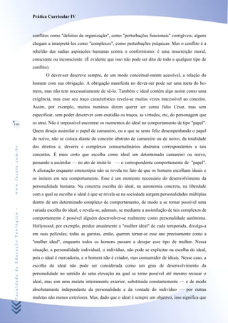 Prática Curricular IV



                                    conflitos como "defeitos de organização", como "perturbações funcionais" corrigíveis; alguns
                                    chegam a interpretá-los como "complexos", como perturbações psíquicas. Mas o conflito é a
                                    rebelião das sadias aspirações humanas contra o conformismo: é uma insurreição moral,
                                    consciente ou inconsciente. (É evidente que isso não pode ser dito de todo e qualquer tipo de
                                    conflito).
                                           O dever-ser descreve sempre, de um modo conceitual-mente acessível, a relação do
                                    homem com sua obrigação. A obrigação manifesta no dever-ser pode ser uma meta do ho-
                                    mem, mas não tem necessariamente de sê-lo. Também c ideal contém algo assim como uma
                                    exigência, mas esse seu traço característico revela-se muitas vezes inacessível ao conceito.
                                    Assim, por exemplo, muitos meninos dizem querer ser como Júlio César, mas sem
                                    especificar, sem poder descrever com exatidão os traços, as virtudes, etc, do personagem que
110                                 os atrai. Não é impossível encontrar os momentos do ideal no comportamento de tipo "papel".
                                    Quem deseja assimilar o papel de camareiro, ou o que se sente feliz desempenhando o papel
                                    de noivo, não se coloca diante do conceito abstrato de camareiro ou de noivo, da totalidade
                                    dos direitos e, deveres e complexos consuetudinários abstratos correspondentes a tais
www.facete.com.br




                                    conceitos. É mais certo que escolha como ideal um determinado camareiro ou noivo,
                                    passando a assimilar — no ato de imitá-lo — o correspondente comportamento de "papel".
                                    A alienação enquanto estereotipia não se revela no fato de que os homens escolham ideais e
                                    os imitem em seu comportamento. Esse é um momento necessário do desenvolvimento da
                                    personalidade humana. Na concreta escolha do ideal, na autonomia concreta, na liberdade
                                    com a qual se escolhe o ideal é que se revela se na sociedade surgem personalidades múltiplas
                                    dentro de um determinado complexo de comportamento, de modo a se tornar possível uma
Faculdade de Educação Teológica -




                                    variada escolha do ideal; e revela-se, ademais, se mediante a assimilação de tais complexos de
                                    comportamento é possível alguém desenvolver-se realmente como personalidade autônoma.
                                    Hollywood, por exemplo, produz anualmente a "mulher ideal" de cada temporada, divulga-a
                                    em suas películas; todas as garotas, então, querem tornar-se esse ano precisamente como a
                                    "mulher ideal", enquanto todos os homens passam a desejar esse tipo de mulher. Nessa
                                    situação, a personalidade individual, o indivíduo, não pode se explicitar na escolha do ideal,
                                    pois o ideal é mercadoria, e o homem não é criador, mas consumidor de ideais. Nesse caso, a
                                    escolha do ideal não pode ser considerada como um grau de desenvolvimento da
                                    personalidade no sentido de uma elevação na qual se torne possível até mesmo recusar o
                                    ideal, mas sim uma muleta inteiramente exterior, substituída constantemente — e de modo
                                    absolutamente independente da personalidade e da vontade do indivíduo — por outras
                                    muletas não menos exteriores. Mas, dado que o ideal é sempre um objetivo, isso significa que
 