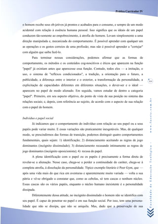 Prática Curricular IV



o homem recebe seus ob-jetivos já prontos e acabados para o consumo, e sempre de um modo
acidental com relação à essência humana pessoal. Isso significa que os ideais de um papel
conduzem tão-somente ao empobrecimento, à atrofia do homem. Levam simplesmente a uma
direção manipulada e, mecanizada do comportamento. É possível aprender com qualquer um
as operações e os gestos correios de uma profissão; mas não é possível aprender a "cortejar"
com alguém que saiba fazê-lo.
       Para terminar nossas considerações, podemos afirmar que as formas de
comportamento, os métodos e os conteúdos cog-noscitivos e éticos que aparecem na função
"papel" já existiam antes que aparecesse essa função. Contudo, todos eles — a imitação, o
uso, o sistema de "reflexos condicionados", a tradição, a orientação para o futuro, a
publicidade, a diferença entre o interior e o exterior, a transformação da personalidade, a      111
explicitação de capacidades diferentes em diferentes situações, o dever-ser e o ideal —
aparecem no papel de modo alienado. Em seguida, vamos estudar de dentro a categoria
"papel". Primeiro, em seu aspecto objetivo, do ponto de vista de sua posição no sistema das




                                                                                                 www.facete.com.br
relações sociais; e, depois, com referência ao sujeito, de acordo com o aspecto de sua relação
com o papel do homem.


Indivíduo e papel social
       Já indicamos que o comportamento do indivíduo com relação ao seu papel ou a seus
papéis pode variar muito. E essas variações são praticamente inesgotáveis. Mas, de qualquer
modo, se prescindirmos das formas de transição, podemos distinguir quatro comportamentos
fundamentais, quais sejam: 1) identificação; 2) distanciamento aceitando as regras de jogo


                                                                                                 Faculdade de Educação Teológica -
dominantes (incógnito dissimulado); 3) distanciamento recusando intimamente as regras de
jogo dominantes (incógnito oposicionista); 4) recusa do papel.
       A plena identificação com o papel ou os papéis é precisamente a forma direta de
revelar-se a alienação. Nesse caso, chega-se a perder a continuidade do caráter, chega-se à
completa atrofia, à dissolução da personalidade. Típico exemplo literário é Peer Gynt, que —
após uma vida mais do que rica em aventuras e aparentemente muito variada — volta a sua
pátria e vê-se obrigado a constatar que, como as cebolas, só tem cascas e nenhum núcleo.
Essas cascas são os vários papéis, enquanto o núcleo humano inexistente é a personalidade
dissipada.
       Diferentemente dessa atitude, no incógnito dissimulado o homem não se identifica com
seu papel. É capaz de penetrar no papel e em sua função social. Por isso, tem uma persona-
lidade que não se dissipa, que não se aniquila. Mas, dado que a preservação de sua
 