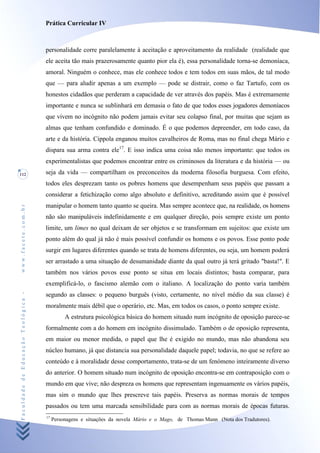 Prática Curricular IV



                                    personalidade corre paralelamente à aceitação e aproveitamento da realidade (realidade que
                                    ele aceita tão mais prazerosamente quanto pior ela é), essa personalidade torna-se demoníaca,
                                    amoral. Ninguém o conhece, mas ele conhece todos e tem todos em suas mãos, de tal modo
                                    que — para aludir apenas a um exemplo — pode se distrair, como o faz Tartufo, com os
                                    honestos cidadãos que perderam a capacidade de ver através dos papéis. Mas é extremamente
                                    importante e nunca se sublinhará em demasia o fato de que todos esses jogadores demoníacos
                                    que vivem no incógnito não podem jamais evitar seu colapso final, por muitas que sejam as
                                    almas que tenham confundido e dominado. É o que podemos depreender, em todo caso, da
                                    arte e da história. Cippola enganou muitos cavalheiros de Romat mas no final chega Mário e
                                    dispara sua arma contra ele17. E isso indica uma coisa não menos importante: que todos os
                                    experimentalistas que podemos encontrar entre os criminosos da literatura e da história — ou
112                                 seja da vida — compartilham os preconceitos da moderna filosofia burguesa. Com efeito,
                                    todos eles desprezam tanto os pobres homens que desempenham seus papéis que passam a
                                    considerar a fetichização como algo absoluto e definitivo, acreditando assim que é possível
                                    manipular o homem tanto quanto se queira. Mas sempre acontece que, na realidade, os homens
www.facete.com.br




                                    não são manipuláveis indefinidamente e em qualquer direção, pois sempre existe um ponto
                                    limite, um limes no qual deixam de ser objetos e se transformam em sujeitos: que existe um
                                    ponto além do qual já não é mais possível confundir os homens e os povos. Esse ponto pode
                                    surgir em lugares diferentes quando se trata de homens diferentes, ou seja, um homem poderá
                                    ser arrastado a uma situação de desumanidade diante da qual outro já terá gritado "basta!". E
                                    também nos vários povos esse ponto se situa em locais distintos; basta comparar, para
                                    exemplificá-lo, o fascismo alemão com o italiano. A localização do ponto varia também
Faculdade de Educação Teológica -




                                    segundo as classes: o pequeno burguês (visto, certamente, no nível médio da sua classe) é
                                    moralmente mais débil que o operário, etc. Mas, em todos os casos, o ponto sempre existe.
                                              A estrutura psicológica básica do homem situado num incógnito de oposição parece-se
                                    formalmente com a do homem em incógnito dissimulado. Também o de oposição representa,
                                    em maior ou menor medida, o papel que lhe é exigido no mundo, mas não abandona seu
                                    núcleo humano, já que distancia sua personalidade daquele papel; todavia, no que se refere ao
                                    conteúdo e à moralidade desse comportamento, trata-se de um fenómeno inteiramente diverso
                                    do anterior. O homem situado num incógnito de oposição encontra-se em contraposição com o
                                    mundo em que vive; não despreza os homens que representam ingenuamente os vários papéis,
                                    mas sim o mundo que lhes prescreve tais papéis. Preserva as normas morais de tempos
                                    passados ou tem uma marcada sensibilidade para com as normas morais de épocas futuras.
                                    17
                                         Personagens e situações da novela Mário e o Mago, de Thomas Mann (Nota dos Tradutores).
 