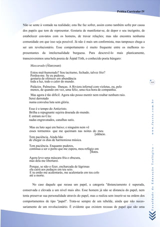 Prática Curricular IV



Não se sente à vontade na realidade; esta lhe faz sofrer, assim como também sofre por causa
dos papéis que tem de representar. Gostaria de manifestar-se, de depor o seu incógnito, de
estabelecer con-tatos com os homens, de travar relações; mas não encontra nenhuma
comunidade em que isso seja possível. Já não é mais um conformista, mas tampouco chega a
ser um revolucionário. Esse comportamento é muito frequente entre os melhores re-
presentantes   da   intelectualidade   burguesa.   Para   descrevê-lo   mais   plasticamente,
transcreveremos uma bela poesia de Ârpád Tóth, o conhecido poeta húngaro:

     Mascarado (Âlarcosan)

     Estou mal-humorado? Sou taciturno, fechado, talvez frio?
     Perdoa-me. Se eu pudesse,
     gostaria de oferecer em abundância
     toda a luz, todo o calor do mundo.                                                         113

     Palácios. Palmeiras. Danças. A Riviera infernal com violetas, ou, pelo
     menos, de quando em vez, uma feliz, uma rica hora de companhia.
     Mas agora é tão difícil. Agora não posso mentir nem roubar nenhum raio.
    Serei derrotado




                                                                                                www.facete.com.br
    numa convulsa luta sem glória.

    Esse é o tempo do Anticristo.
    Brilha a repugnante sujeira dourada do mundo.
    E entram no Céu:
    nadas engravatados, canalhas sutis.

    Mas eu luto aqui em baixo; e ninguém nem vê
    esses tormentos que me queimam nas noites do meu
                                                [silêncio.
    Tem paciência. Ainda hão
    de chegar os dias de harmoniosa música.


                                                                                                Faculdade de Educação Teológica -
    Tem paciência. Enquanto puderes,
    continua a ser o porto que me espera, meu refúgio em
                                                  [flores.
    Agora levo uma máscara fria e obscura,
    mas dela me libertarei.
     Porque, se não o fizer, encharcada de lágrimas
     ela cairá aos pedaços em teu seio.
     E tu então me acalentarás, me acalentarás em teu colo
     até a morte.

       No caso daquele que recusa um papel, a categoria "distanciamento é superada,
conservada e elevada a um nível mais alto. Esse homem já não se distancia do papel, nem
tenta preservar sua personalidade através do papel, mas a realiza sem inserir-se na ordem dos
comportamentos de tipo "papel". Trata-se sempre de um rebelde, ainda que não neces-
sariamente de um revolucionário. É evidente que existem recusas de papel que são uma
 