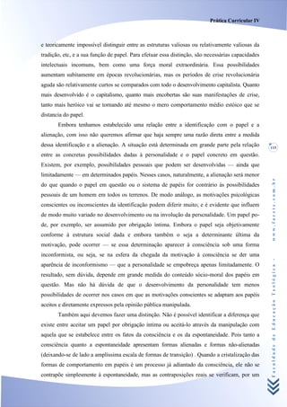Prática Curricular IV



e teoricamente impossível distinguir entre as estruturas valiosas ou relativamente valiosas da
tradição, etc, e a sua função de papel. Para efetuar essa distinção, são necessárias capacidades
intelectuais incomuns, bem como uma força moral extraordinária. Essa possibilidades
aumentam subitamente em épocas revolucionárias, mas os períodos de crise revolucionária
aguda são relativamente curtos se comparados com todo o desenvolvimento capitalista. Quanto
mais desenvolvido é o capitalismo, quanto mais encobertas são suas manifestações de crise,
tanto mais heróico vai se tornando até mesmo o mero comportamento médio estóico que se
distancia do papel.
       Embora tenhamos estabelecido uma relação entre a identificação com o papel e a
alienação, com isso não queremos afirmar que haja sempre uma razão direta entre a medida
dessa identificação e a alienação. A situação está determinada em grande parte pela relação        115
entre as concretas possibilidades dadas à personalidade e o papel concreto em questão.
Existem, por exemplo, possibilidades pessoais que podem ser desenvolvidas — ainda que
limitadamente — em determinados papéis. Nesses casos, naturalmente, a alienação será menor




                                                                                                   www.facete.com.br
do que quando o papel em questão ou o sistema de papéis for contrário às possibilidades
pessoais de um homem em todos os terrenos. De modo análogo, as motivações psicológicas
conscientes ou inconscientes da identificação podem diferir muito; e é evidente que influem
de modo muito variado no desenvolvimento ou na involução da perscnalidade. Um papel po-
de, por exemplo, ser assumido por obrigação íntima. Embora o papel seja objetivamente
conforme à estrutura social dada e embora também o seja a determinante última da
motivação, pode ocorrer — se essa determinação aparecer à consciência sob uma forma
inconformista, ou seja, se na esfera da chegada da motivação à consciência se der uma


                                                                                                   Faculdade de Educação Teológica -
aparência de inconformismo — que a personalidade se empobreça apenas limitadamente. O
resultado, sem dúvida, depende em grande medida do conteúdo sócio-moral dos papéis em
questão. Mas não há dúvida de que o desenvolvimento da personalidade tem menos
possibilidades de ocorrer nos casos em que as motivações conscientes se adaptam aos papéis
aceitos e diretamente expressos pela opinião pública manipulada.
       Também aqui devemos fazer uma distinção. Não é possível identificar a diferença que
existe entre aceitar um papel por obrigação íntima ou aceitá-lo através da manipulação com
aquela que se estabelece entre os fatos da consciência e os da espontaneidade. Pois tanto a
consciência quanto a espontaneidade apresentam formas alienadas e formas não-alienadas
(deixando-se de lado a amplíssima escala de formas de transição) . Quando a cristalização das
formas de comportamento em papéis é um processo já adiantado da consciência, ele não se
contrapõe simplesmente à espontaneidade, mas as contraposições reais se verificam, por um
 