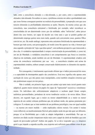 Prática Curricular IV



                                    lado, entre a consciência alienada e a não-alienada, e, por outro, entre a espontaneidade
                                    alienada e não-alienada. Em ambos os casos, o problema consiste em saber a profundidade com
                                    que essas formas conseguem penetrar na essência da personalidade, a proporção com que essa
                                    terceira dimensão (a profundidade) determina as ações. Decerto, há muitas coisas que são
                                    consciência, mas consciência caricatural e fetichizada; por exemplo, saber reconhecer as
                                    exterioridades de um determinado status quo da realidade, saber "utilizá-las", saber prever
                                    dentro dos seus limites, ser capaz de decidir aos vinte anes o que se poderá ganhar em
                                    determinado emprego quinze anos mais tarde, quando será conveniente casar, quantos filhos
                                    convirá ter, etc. De modo análogo, representa uma caricatura fetichizada da espontaneidade o
                                    homem que tudo aceita, sem preocupações, do modo como lhe aparece na vida; o homem que
                                    atua segundo o princípio do "seja o que deus quiser", sem nenhuma perspectiva que transcenda o
116                                 dia a dia. A verdadeira espontaneidade é sempre exteriorização da personalidade, e, como tal,
                                    um ato de liberdade; a verdadeira consciência é um comportamento que busca as conexões
                                    objetivas da realidade, sendo também um ato da liberdade: A espontaneidade criadera está
                                    acima da consciência conformista; por sua         vez,   a consciência criadora está acima da
www.facete.com.br




                                    espontaneidade criadora, embora sempre conservando dialeticamente os elementos da esponta-
                                    neidade.
                                           Por conseguinte, é inteiramente equivocado afirmar que o índice psicossocial de status
                                    e a capacidade de desempenhar papéis são correlativos. Essa tese significa não apenas uma
                                    aceitação do status quo dos países mais manipulados, como também situações extremas que
                                    não predominam sequer em tais países.
                                           Não é verdade, em primeiro lugar, que um caráter seja tanto mais social quanto mais
Faculdade de Educação Teológica -




                                    adaptável, quanto maior número de papéis for capaz de "representar" sucessiva e simultanea-
                                    mente. Os indivíduos não suficientemente adaptáveis a nenhum papel foram sempre
                                    autênticas personalidades, portadoras de novas tendências sociais e de novas idéias. Disso
                                    decorre, em segundo lugar, que a maior ou menor adaptabilidade ou a maior ou menor
                                    aspereza de um caráter colocam problemas que, de nenhum modo, são apenas puramente psi-
                                    cológicos. É evidente que se trata também de um problema psicológico, mas em igual medida
                                    — ou mesmo em maior medida — estão implicados valores morais. Um caráter é muitas
                                    vezes inflexível, ou insuficientemente flexível, pela simples razão de que não quer ser diferente,
                                    porque vê na flexibilidade que a tudo se adapta indignidade e amoralidade. Por que os
                                    meninos em idade escolar simpatizam muito mais com o papel de chefe de bandidos que com
                                    aquele de provocador policial? Ambos são papéis. Se se deve responder que é o desprezo
                                    geral o que impede a segunda escolha, essa resposta será suficiente para refutar a tese de que
 