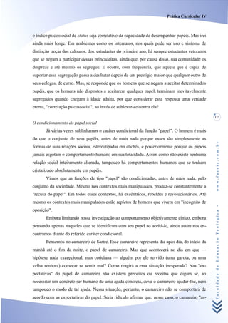 Prática Curricular IV



o índice psicossocial de status seja correlativo da capacidade de desempenhar papéis. Mas irei
ainda mais longe. Em ambientes como os internatos, nos quais pode ser uso e sintoma de
distinção troçar dos calouros, dos. estudantes do primeiro ano, há sempre estudantes veteranos
que se negam a participar dessas brincadeiras, ainda que, por causa disso, sua comunidade os
despreze e até mesmo os segregue. E ocorre, com frequência, que aquele que é capaz de
suportar essa segregação passa a desfrutar depcis de um prestígio maior que qualquer outro de
seus colegas, de curso. Mas, se responde que os homens que se negam a aceitar determinados
papéis, que os homens não dispostos a aceitarem qualquer papel, terminam inevitavelmente
segregados quando chegam à idade adulta, por que considerar essa resposta uma verdade
eterna, "correlação psicossocial", ao invés de sublevar-se contra ela?

                                                                                                 117
O condicionamento do papel social
       Já várias vezes sublinhamos o caráter condicional da função "papel". O homem é mais
do que o conjunto de seus papéis, antes de mais nada porque esses são simplesmente as




                                                                                                 www.facete.com.br
formas de suas relações sociais, estereotipadas em clichês, e posteriormente porque os papéis
jamais esgotam o comportamento humano em sua totalidade. Assim como não existe nenhuma
relação social inteiramente alienada, tampouco há comportamentos humanos que se tenham
cristalizado absolutamente em papéis.
       Vimos que as funções de tipo "papel" são condicionadas, antes de mais nada, pelo
conjunto da sociedade. Mesmo nos contextos mais manipulados, produz-se constantemente a
"recusa do papel". Em todos esses contextos, há excêntricos, rebeldes e revolucionários. Até
mesmo os contextos mais manipulados estão repletos de homens que vivem em "incógnito de


                                                                                                 Faculdade de Educação Teológica -
oposição".
       Embora limitando nossa investigação ao comportamento objetivamente cínico, embora
pensando apenas naqueles que se identificam com seu papel ao aceitá-lo, ainda assim nos en-
contramos diante do referido caráter condicional.
       Pensemos no camareiro de Sartre. Esse camareiro representa dia após dia, do início da
manhã até o fim da noite, o papel de camareiro. Mas que acontecerá no dia em que —
hipótese nada excepcional, mas cotidiana — alguém por ele servido (uma garota, ou uma
velha senhora) começar se sentir mal? Como reagirá a essa situação inesperada? Nas "ex-
pectativas" do papel de camareiro não existem preceitos ou receitas que digam se, ao
necessitar um concreto ser humano de uma ajuda concreta, deva o camareiro ajudar-lhe, nem
tampouco o modo de tal ajuda. Nessa situação, portanto, o camareiro não se comportará de
acordo com as expectativas do papel. Seria ridículo afirmar que, nesse caso, o camareiro "as-
 