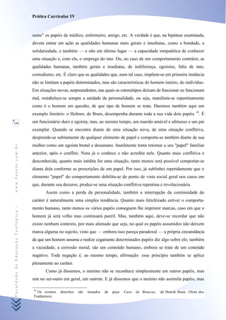 Prática Curricular IV



                                    sume" os papéis de médico, enfermeiro, amigo, etc. A verdade é que, na hipótese examinada,
                                    devem entrar em ação as qualidades humanas mais gerais e imediatas, como a bondade, a
                                    solidariedade, e também — e não em último lugar — a capacidade simpatética de conhecer
                                    uma situação e, com ela, o emprego do tato. Ou, no caso de um comportamento contrário, as
                                    qualidades humanas, também gerais e imediatas, de indiferença, egoísmo, falta de tato,
                                    comodismo, etc. É claro que as qualidades que, num tal caso, impõem-se em primeira instância
                                    não se limitam a papéis determinados, mas são características do homem inteiro, do indivíduo.
                                    Em situações novas, surpreendentes, nas quais os estereótipos deixam de funcionar ou funcionam
                                    mal, restabelece-se sempre a unidade da personalidade, ou seja, manifesta-se repentinamente
                                    como é o homem em questão, de que tipo de homem se trata. Daremos também aqui um
                                                                                                                                    18
                                    exemplo literário: o Holmer, de Ibsen, desempenha durante toda a sua vida dois papéis                .É
118                                 um funcionário duro e egoísta; mas, ao mesmo tempo, um marido amável e afetuoso e um pai
                                    exemplar. Quando se encontra diante de uma situação nova, de uma situação conflitiva,
                                    desprende-se subitamente de qualquer elemento de papel e comporta-se também diante de sua
                                    mulher como um egoísta brutal e desumano. Inutilmente tenta retornar a seu "papel" familiar
www.facete.com.br




                                    anterior, após o conflito. Nora já o conhece e não acredita nele. Quanto mais conflitiva e
                                    desconhecida, quanto mais inédita for uma situação, tanto menos será possível comportar-se
                                    diante dela conforme as prescrições de um papel. Por isso, já sublinhei repetidamente que o
                                    elemento "papel" do comportamento debilita-se do ponto de vista social geral nos casos em
                                    que, durante seu decurso, produz-se uma situação conflitiva repentina e revolucionária.
                                           Assim como a perda da personalidade, também a interrupção da continuidade do
                                    caráter é naturalmente uma simples tendência. Quanto mais fetichizado estiver o comporta-
Faculdade de Educação Teológica -




                                    mento humano, tanto menos os vários papéis conseguem lhe imprimir marcas, caso em que o
                                    homem já será velho mas continuará pueril. Mas, também aqui, deve-se recordar que não
                                    existe nenhum contexto, por mais alienado que seja, no qual os papéis assumidos não deixem
                                    marca alguma no sujeito, visto que — embora isso pareça paradoxal — a própria circunstância
                                    de que um homem assuma e realize cegamente determinados papéis diz algo sobre ele; também
                                    a vacuidade, a corrosão moral, são um conteúdo humano, embora se trate de um conteúdo
                                    negativo. Toda negação é, ao mesmo tempo, afirmação: esse princípio também se aplica
                                    plenamente ao caráter.
                                           Como já dissemos, o menino não se reconhece simplesmente em outros papéis, mas
                                    sim no ser-outro em geral, em outrem. E já dissemos que o menino não assimila papéis, mas

                                    18
                                      Os eventos   descritos   são   tomados   da   peça   Casa   de Bonecas,   de Henrik Ibsen (Nota dos
                                    Tradutores).
 