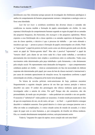 Prática Curricular IV



                                    reconhecem esse fato elementar porque passam da investigação dos fenômenos patológicos à
                                    análise do comportamento de homens psiquicamente normais e interpretara a analogia como se
                                    fosse uma identidade.
                                           Last buí not least: a existência econômica das diversas classes e camadas não
                                    condiciona na mesma medida a formação de papéis estereotipados em clichês. As mais
                                    expostas à fetichização do comportamento humano segundo as regras do papel são as camadas
                                    dos pequenos burgueses, dos burocratas, dos managers e dos pequenos capitalistas. Menos
                                    expostos a essa fetichização são a classe operária e as camadas superiores da burguesia. No
                                    caso da classe operária, o decisivo é que o processo de trabalho — por mais alienado e
                                    mecânico que seja — presta-se pouco à formação de papéis estereotipados em clichês. Pode-
                                    se "representar" o papel de porteiro de hotel, assim como um diretor-gerente pode sem dúvida
120                                 sumir no papel de "diretor-gerente ideal". Mas não é possível "representar" o papel de
                                    "torneiro ideal", pois diante de um torno nada há a fazer senão trabalhar, e servindo-se
                                    precisamente dos movimentos mais simples e econômioos entre os conhecidos. Todos esses
                                    movimentos estão determinados pela peça trabalhada e pela ferramenta, e não diretamente
www.facete.com.br




                                    pela relação social. Os representantes mais destacados da burguesia — cujos comportamentos
                                    cotidianos podem ser clichês — vêem-se constantemente em face da necessidade de elaborar
                                    respostas não determinadas pelo papel, por causa da luta de classes nacional e internacional e
                                    por causa do constante aparecimento de situações novas. Se respondesse conforme o papel
                                    estereotipado em clichés, a burguesia já há muito teria desaparecido.
                                           Na leitura de novelas policiais norte-americanas de hoje, podemos encontrar
                                    frequentemente a seguinte situação: parte-se de um fato que merece punição e tenta-se
Faculdade de Educação Teológica -




                                    descobrir seu autor. O caráter dos personagens não oferece nenhuma ajuda para essa
                                    investigação sobre a autoria do crime. Por quê? Porque não são caracteres, não são
                                    personalidades, de modo que em princípio — todos poderiam ter cometido o ato em questão.
                                    O assassino é "substituível": todos podem ser assassinos. A tensão resulta precisamente do fato
                                    de que ora suspeitamos de um, ora de outro, até que — no final — o genial detetive consegue
                                    descobrir o verdadeiro assassino. Esse genial detetive é o único que consegue penetrar com o
                                    olhar em todas as complicações, é o único situado acima do mundo do acusado, é o único
                                    capaz de jogar com os seres humanos, e, por conseguinte, de triunfar em última instância.
                                    Ora, se o mundo absolutamente manipulado existisse, seria precisamente assim.
                                           Todavia, "enquanto for capaz de aspirar, nosso coração não será uma ficha".
 