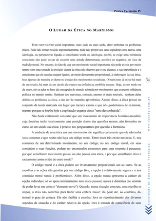Prática Curricular IV




                       O LUGAR         DA    ÉTICA      NO   MARXISMO


        TODO MOVIMENTO social importante, mais cedo ou mais tarde, deve enfrentar os problemas
éticos. Pode não tomar posição espontaneamente, pode não propor aos seus seguidores uma teoria, uma
ideologia, ou perspectivas ligadas a semelhante teoria ou ideologia, porém, se exige uma militância
consciente não pode deixar de assumir uma atitude determinada, positiva ou negativa, em face da
tradição moral. No entanto, do fato de que um movimento social importante não pode existir por muito
tempo sem uma tomada de posição diante da ética não decorre que o seu alcance, a sua importância e o
entusiasmo que ele suscita estejam ligados, de modo diretamente proporcional, à elaboração da sua ética.
Isso aparece de maneira evidente no estudo dos movimentos socialistas. O marxismo já existe há mais        121

de um século, há mais de um século ele exerce sua influência, mobiliza massas. Hoje, de um modo ou
de outro, ele se acha na base da concepção do mundo adotada por movimentos que exercem influência
política no mundo inteiro. Nenhum dos marxistas, contudo, mesmo os mais notáveis, nenhum deles




                                                                                                           www.facete.com.br
definiu os problemas da ética, a não ser de maneira apriorística. Apesar disso, a ética possui no
conjunto da teoria marxista um lugar que merece exame e que nós gostaríamos de examinar,
mesmo porque se impõe hoje a exploração urgente dessa "terra desconhecida".
        Não basta certamente constatar que um movimento de importância histórico-mundial,
cuja doutrina inclui teoricamente uma posição diante das questões morais, não formulou no
curso de um século sua ética; é preciso nos perguntarmos por que não a formulou.
        A ausência de uma ética em um movimento não significa certamente que ele não tenha
seus costumes e que nestes não haja um código moral. Entre esses três existe um nexo. E, nos


                                                                                                           Faculdade de Educação Teológica -
costumes de um determinado movimento, no seu código, no seu código moral, em seus
conteúdos e suas funções, podem ser encontrados elementos para uma resposta à pergunta:
por que semelhante movimento possui ou não possui uma ética, e por que semelhante ética é
exatamente assim e não de outro modo?
        O código moral e a ética podem ser inversamente proporcionais um ao outro. Se as
escolhas e as ações são guiadas por um código fixo, a opção é relativamente segura e o seu
conteúdo moral nunca é problemático. Além disso, a opção nunca apresenta o caráter de
opção individual, só se apoia minimamente num risco pessoal, nunca é dinâmica (no sentido
de poder levar em conta o "elemento novo"). Quando, numa situação concreta, uma escolha se
impõe, a ética não contribui para trazer uma certeza maior; ela pode até, ao contrário, di-
minuir o grau de certeza. Ela não facilita a escolha: leva ao reconhecimento dos diversos
aspectos da situação e do caráter relativo da opção, leva à tomada de consciência de seus
 