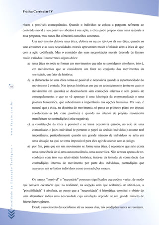 Prática Curricular IV



                                    riscos e possíveis consequências. Quando o indivíduo se coloca a pergunta referente ao
                                    conteúdo moral e aos possíveis abertos à sua ação, a ética pode proporcionar uma resposta a
                                    essa pergunta, mas nunca lhe oferecerá conselhos concretos.
                                           Um movimento elabora uma ética, elabora os nexos teóricos da sua ética, quando os
                                    seus costumes e as suas necessidades morais apresentam maior afinidade com a ética do que
                                    com a ação codificada. Mas o conteúdo das suas necessidades morais depende de fatores
                                    muito variados. Enumeremos alguns deles:
                                       a) uma ética só pode se formar cm movimentos que não se considerem absolutos, isto é,
                                           em movimentos que se considerem um fator no conjunto dos movimentos da
                                           sociedade, um fator da história;
                                       b) a elaboração de uma ética torna-se possível c necessária quando a espontaneidade do
122                                        movimento é cortada. Nas épocas históricas em que os acontecimentos (entre os quais o
                                           movimento em questão) se desenvolvem sem comoções internas e sem pontos de
                                           estrangulamento, o que se vê aparecer é uma ideologia da espontaneidade e uma
                                           postura burocrática, que subestimam a importância das opções humanas. Por isso, é
www.facete.com.br




                                           natural que a ética, na doutrina do movimento, só passe ao primeiro plano em épocas
                                           revolucionárias (de crise positiva) e quando no interior do próprio movimento
                                           manifestam-se contradições (crise negativa);
                                       c) a constituição da ética é possível e se torna necessária quando, no seio de uma
                                           comunidade, o juízo individual (e portanto o papel da decisão individual) assume real
                                           importância; particularmente quando um grande número de indivíduos se acha em
                                           uma situação na qual se torna impossível para eles agir de acordo com o código;
Faculdade de Educação Teológica -




                                       d) por fim, para que em um movimento se forme uma ética, é necessário que nele exista
                                           uma consciência de si, uma autoconsciência, uma autocrítica. Não se trata apenas de re-
                                           conhecer com isso sua relatividade histórica; trata-se da tomada de consciência das
                                           contradições internas do movimento por parte dos indivíduos, contradições que
                                           aparecem aos referidos indivíduos como contradições morais.


                                           Os termos "possível" e "necessário" possuem significados que podem variar, de modo
                                    que convém esclarecer que, na realidade, na acepção com que acabamos de utilizá-los, a
                                    "possibilidade" é absoluta, ao passo que a "necessidade" é hipotética, constitui o objeto de
                                    uma alternativa: indica uma necessidade cuja satisfação depende de um grande número de
                                    fatores heterogêneos.
                                           Desde o nascimento do socialismo até os nossos dias, tais condições nunca se reuniram.
 