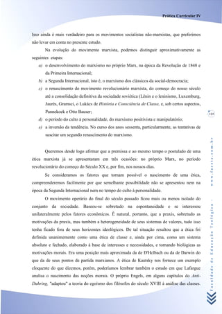 Prática Curricular IV



Isso ainda é mais verdadeiro para os movimentos socialistas não-marxistas, que preferimos
não levar em conta no presente estudo.
       Na evolução do movimento marxista, podemos distinguir aproximativamente as
seguintes etapas:
   a) o desenvolvimento do marxismo no próprio Marx, na época da Revolução de 1848 e
       da Primeira Internacional;
   b) a Segunda Internacional, isto é, o marxismo dos clássicos da social-democracia;
   c) o renascimento do movimento revolucionário marxista, do começo do nosso século
       até a consolidação definitiva da sociedade soviética (Lênin e o leninismo, Luxemburg,
       Jaurès, Gramsci, o Lukács de História e Consciência de Classe, e, sob certos aspectos,
       Pannekoek e Otto Bauser;                                                                 123
   d) o período do culto à personalidade, do marxismo positivista e manipulatório;
   e) a inversão da tendência. No curso dos anos sessenta, particularmente, as tentativas de
       suscitar um segundo renascimento do marxismo.




                                                                                                www.facete.com.br
       Queremos desde logo afirmar que a premissa e ao mesmo tempo o postulado de uma
ética marxista já se apresentaram em três ocasiões: no próprio Marx, no período
revolucionário do começo do Século XX e, por fim, nos nossos dias.
       Se consideramos os fatores que tornam possível o nascimento de uma ética,
compreenderemos facilmente por que semelhante possibilidade não se apresentou nem na
época da Segunda Internacional nem no tempo do culto à personalidade.
       O movimento operário do final do século passado ficou mais ou menos isolado do

                                                                                                Faculdade de Educação Teológica -
conjunto da sociedade. Baseou-se sobretudo na espontaneidade e se interessou
unilateralmente pelos fatores econômicos. Ê natural, portanto, que a praxis, sobretudo as
motivações da praxis, mas também a heterogeneidade de seus sistemas de valores, tudo isso
tenha ficado fora de seus horizontes ideológicos. De tal situação resultou que a ética foi
definida unanimemente como uma ética de classe e, ainda por cima, como um sistema
absoluto e fechado, elaborado à base de interesses e necessidades, e tornando biológicas as
motivações morais. Era uma posição mais aproximada da de D'Hclbach ou da de Darwin do
que da de seus pontos de partida marxianos. A ética de Kautsky nos fornece um exemplo
eloquente do que dizemos, porém, poderíamos lembrar também o estudo em que Lafargue
analisa o nascimento das noções morais. O próprio Engels, em alguns capítulos do Anti-
Duhring, "adaptou" a teoria do egoísmo dos filósofos do século XVIII à análise das classes.
 