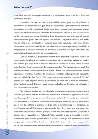 Prática Curricular IV



                                    A evolução tranquila dessa época não compelia o movimento a tomar consciência dessa sua
                                    carência de uma ética.
                                           O marxismo da época do culto à personalidade adotou quase que integralmente a
                                    interpretação da moral realizada por Kautsky e Plekhânov, acrescentando-lhe entretanto
                                    algumas inovações. Na realidade, ele fundiu positivismo e voluntarismo, combinando à fusão
                                    um código extremamente rígido e limitado. Esse matrimônio artifical é uma decorrência do
                                    ca-ráter mesmo do movimento. Subsistia o fator do isolamento, que se tornara até mesmo
                                    mais relevante do que na época da Segunda Internacional. E as possibilidades de uma praxis
                                    real no interior do movimento se tornaram ainda mais reduzidas. Tudo isso, porém,
                                    misturava-se a um ativismo coletivo no qual não existia mais espaço para a espontaneidade, a
                                    margem para a atividade individual era mínima e o conteúdo das ações individuais era
124                                 determinado pelo código moral a que já nos referimos.
                                           Como já dissemos, a necessidade de uma moral reaparece no primeiro quartel do
                                    nosso século. Semelhante necessidade se manifestou não só em decorrência da revolução,
www.facete.com.br




                                    mas também por força da crise da social-democracia. Tornara-se possível, então, escolher
                                    entre dois tipos de movimento, entre dois ou mais caminhos. Não é casual que, em condições
                                    bastante diversas e de maneiras diferentes, Lênin e Jaurès, que não queriam isolar o mundo
                                    operário dos problemas e conflitos do conjunto da sociedade, tenham percebido claramente
                                    essa necessidade. No Que Fazer? Lênin recoloca programaticamente a categoria de "praxis"
                                    em seu justo lugar, enquanto reavalia positivamente, de outro lado, o papel das alternativas,
                                    como também o papel de todos e cada um dos indivíduos na formação, na realização e
                                    concretização das alternativas.
Faculdade de Educação Teológica -




                                           Não podemos analisar aqui a explicitação histórica dessas posições: limitamo-nos a
                                    constatar que, apesar de tudo, a elaboração de uma ética marxista não representou, naquela
                                    ocasião, um problema que pudesse ser efetivamente enfrentado. E verdade que, juntamente
                                    com as questões da praxis e das alternativas, surgiram outros problemas teóricos: a função so-
                                    cial e ética da violência as contradições éticas entre a espontaneidade e a consciência, as
                                    relações com as tradições morais, a determinação dos valores com base nos quais cabe
                                    transformar a sociedade; a concreta aplicação da tese marxiana sobre Feuerbach que analisa o
                                    dilema entre o "educador" e o "educando" (tese segundo a qual a sociedade é sempre
                                    transformada pelos homens que nela vivem e, portanto, ainda que não necessariamente, está
                                    sempre exposta à possibilidade de deformações). Em todas essas questões transparece a noção
                                    de que uma reorganização da sociedade, capaz de humanizar a vida não depende de uma única
 