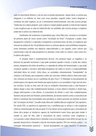 Prática Curricular IV



ação revolucionária drástica c sim de uma revolução permanente. Apesar disso, as teorias que
chegaram a se elaborar no trato com essas questões, naquele então, nunca chegaram a
constituir um todo orgânico, ou só o constituíram transitoriamente. Isso não ocorreu porque
"ainda não era a época própria", pois a época é sempre própria quando se trata de dar resposta
a uma exigência que se acha na ordem-do-dia: na realidade, não ocorreu porque a exigência
ainda não se achava na ordem-do-dia.
       Atualmente são numerosos os pensadores que, como Mar-cuse, encaram as revoluções
da primeira parte do nosso século como "revolução da fome". Conquistar o poder, fazer
desaparecer a miséria e a opressão e reorganizar a economia eram, de fato, as exigências que
estavam na ordem do dia. Os problemas éticos se colocam apenas como problemas marginais,
como elementos contidos nos objetivos supra-indicados e, em seguida, como valores que             125

caracterizam o tipo de cada perspectiva (e, portanto, como todos os valores, vistos como mo-
tivadores das ações).
       A situação atual é completamente diversa. Em primeiro lugar, as tragédias e os




                                                                                                  www.facete.com.br
horrores do passado mostraram o que pode acontecer quando a moral, a escala dos valores
morais, desaparece da esfera da política e é separada do esforço de humanização, o que pode
acontecer quando a iniciativa individual desaparece em todos os níveis e a responsabilidade
individual deixa de existir. Além disso, as sociedades eminentemente "manipuladas" da
América e da Europa, que asseguram a todos um crescente, embora relativo, bem-estar mate-
rial, colocam em termos novos o problema do Que Fazer? A libertação ou dcscartamento da
miséria passa a ter apenas uma função que agora já passa a ser secundária e logo será até mes-
mo terciária. Já não se trata mais de criar as condições elementares para a vida humana e


                                                                                                  Faculdade de Educação Teológica -
depois chegar a uma vida verdadeiramente humana: o nosso objetivo imediato é, desde logo,
chegar efetivamente a esta última. A consciência do direito a uma vida verdadeiramente
humana está presente nos homens, potencialmente, da mesma maneira como a consciência do
direito à satisfação das necessidades mais primárias se achava presente nos homens na época
das "revoluções da fome". Lassalle ainda falava da "maldita falta de exigências" dos operários.
No século XX, os operários já superaram isso, o problema que se coloca é o das exigências
relativas à humanização da vida em geral. É à luz dessas novas exigências que a consciência de
classe deve propor as iniciativas capazes de transformá-la numa força apta para mudar o
mundo (e, para tal fim, cabe à consciência de classe estimular essas exigências e
corresponder a elas). Desenvolver e formular a nova reivindicação é mais difícil do que foi, no
passado, desenvolver e formular a luta do movimento operário. Por isso mesmo, a ética — se
conseguir efetivamente assumi-lo — deverá desempenhar um papel decisivo. O elemento
 